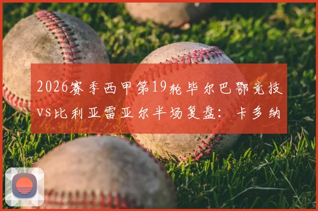 2026赛季西甲第19轮毕尔巴鄂竞技vs比利亚雷亚尔半场复盘：卡多纳、冈萨雷斯闪电破门，黄潜客场2球领先战术解析