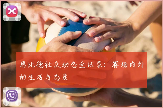 恩比德社交动态全记录：赛场内外的生活与态度