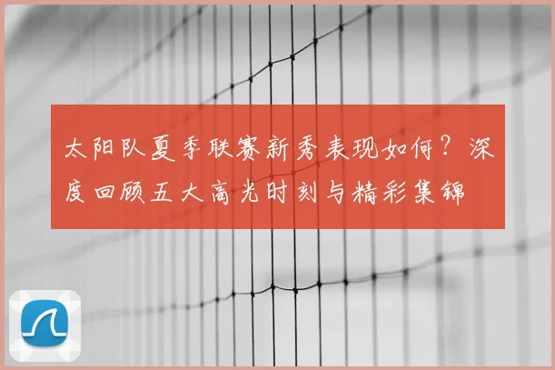 太阳队夏季联赛新秀表现如何？深度回顾五大高光时刻与精彩集锦