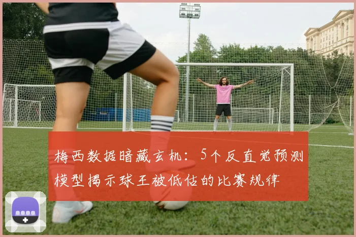 梅西数据暗藏玄机:5个反直觉预测模型揭示球王被低估的比赛规律
