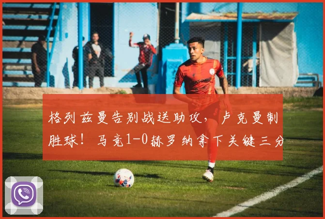 格列兹曼告别战送助攻,卢克曼制胜球!马竞1-0赫罗纳拿下关键三分