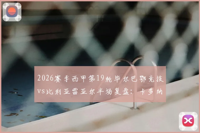 2026赛季西甲第19轮毕尔巴鄂竞技vs比利亚雷亚尔半场复盘:卡多纳、冈萨雷斯闪电破门,黄潜客场2球领先战术解析