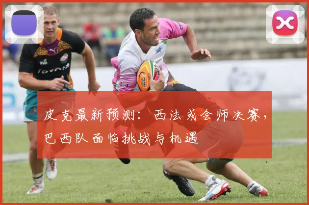 皮克最新预测:西法或会师决赛,巴西队面临挑战与机遇