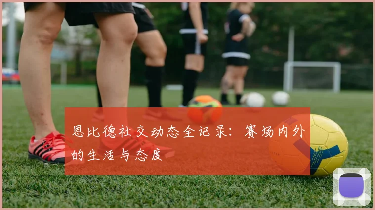 恩比德社交动态全记录:赛场内外的生活与态度